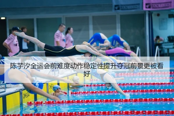 陈芋汐全运会前难度动作稳定性提升夺冠前景更被看好